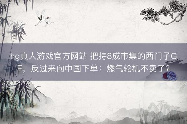 hg真人游戏官方网站 把持8成市集的西门子GE，反过来向中国下单：燃气轮机不卖了？