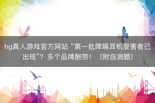 hg真人游戏官方网站 “第一批降噪耳机受害者已出现”？多个品牌酬劳！（附自测题）