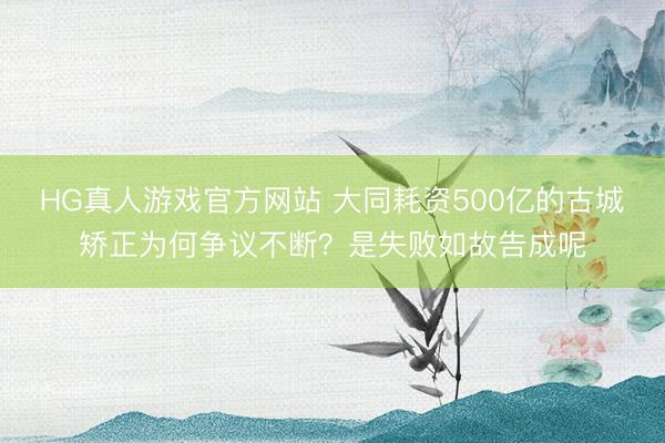 HG真人游戏官方网站 大同耗资500亿的古城矫正为何争议不断？是失败如故告成呢