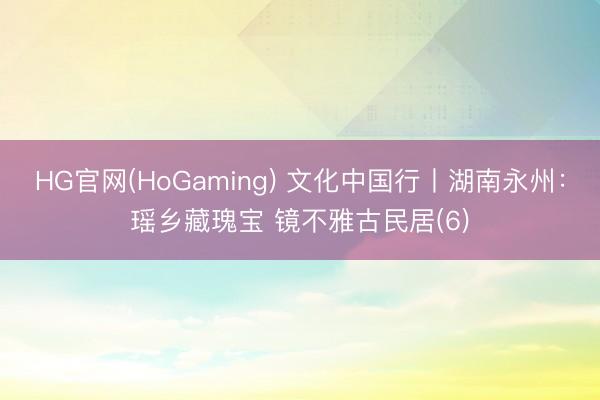 HG官网(HoGaming) 文化中国行丨湖南永州：瑶乡藏瑰宝 镜不雅古民居(6)