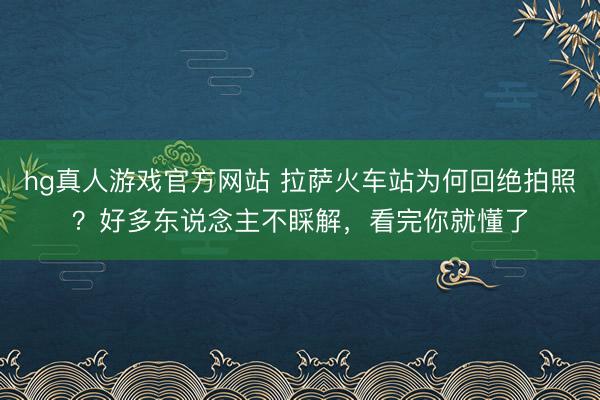 hg真人游戏官方网站 拉萨火车站为何回绝拍照？好多东说念主不睬解，看完你就懂了