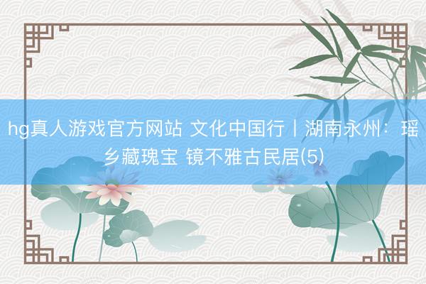 hg真人游戏官方网站 文化中国行丨湖南永州：瑶乡藏瑰宝 镜不雅古民居(5)