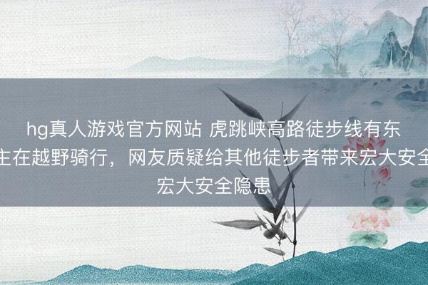 hg真人游戏官方网站 虎跳峡高路徒步线有东说念主在越野骑行，网友质疑给其他徒步者带来宏大安全隐患