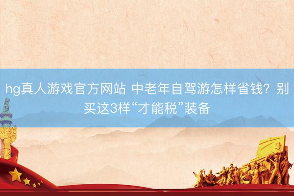hg真人游戏官方网站 中老年自驾游怎样省钱？别买这3样“才能税”装备