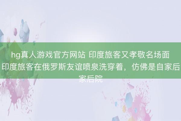 hg真人游戏官方网站 印度旅客又孝敬名场面!印度旅客在俄罗斯友谊喷泉洗穿着,仿佛是自家后院