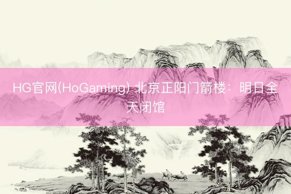 HG官网(HoGaming) 北京正阳门箭楼：明日全天闭馆