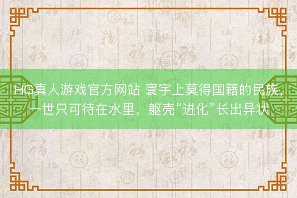 HG真人游戏官方网站 寰宇上莫得国籍的民族，一世只可待在水里，躯壳“进化”长出异状