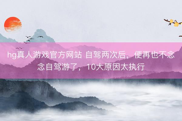 hg真人游戏官方网站 自驾两次后，便再也不念念自驾游了，10大原因太执行