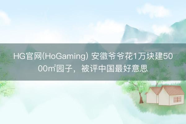 HG官网(HoGaming) 安徽爷爷花1万块建5000㎡园子，被评中国最好意思
