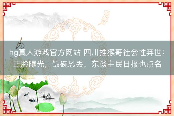 hg真人游戏官方网站 四川推猴哥社会性弃世：正脸曝光，饭碗恐丢，东谈主民日报也点名