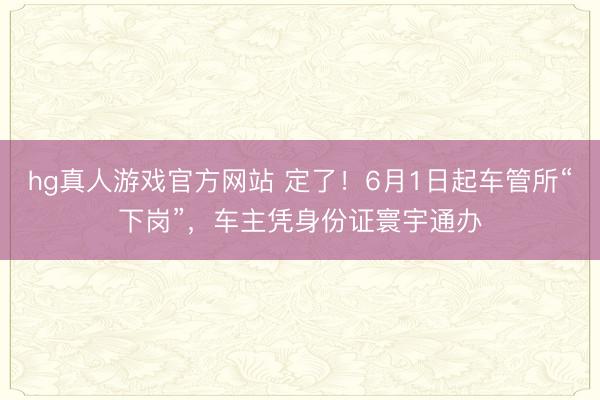 hg真人游戏官方网站 定了！6月1日起车管所“下岗”，车主凭身份证寰宇通办