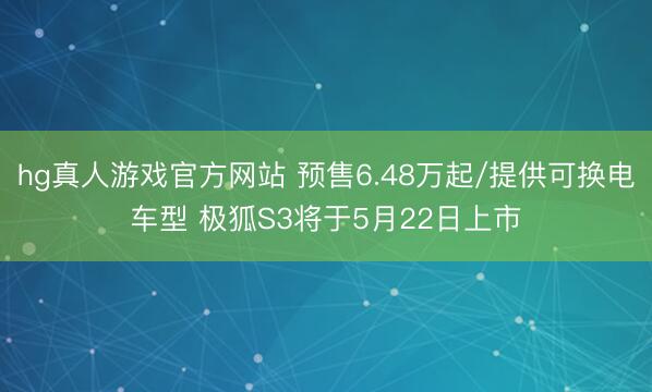 hg真人游戏官方网站 预售6.48万起/提供可换电车型 极狐S3将于5月22日上市