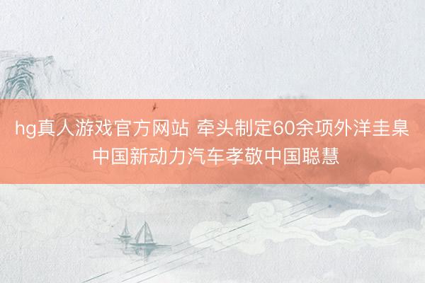 hg真人游戏官方网站 牵头制定60余项外洋圭臬 中国新动力汽车孝敬中国聪慧