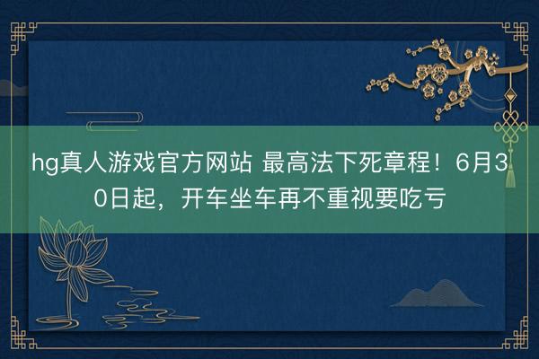 hg真人游戏官方网站 最高法下死章程！6月30日起，开车坐车再不重视要吃亏