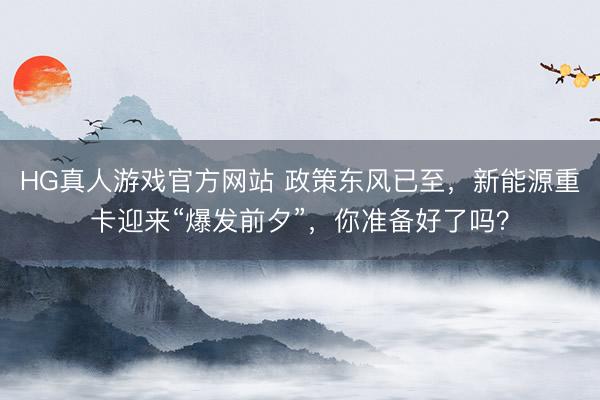 HG真人游戏官方网站 政策东风已至，新能源重卡迎来“爆发前夕”，你准备好了吗？
