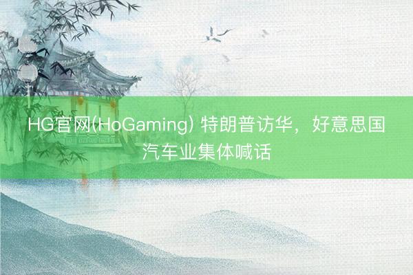 HG官网(HoGaming) 特朗普访华，好意思国汽车业集体喊话