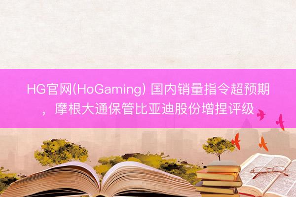 HG官网(HoGaming) 国内销量指令超预期，摩根大通保管比亚迪股份增捏评级