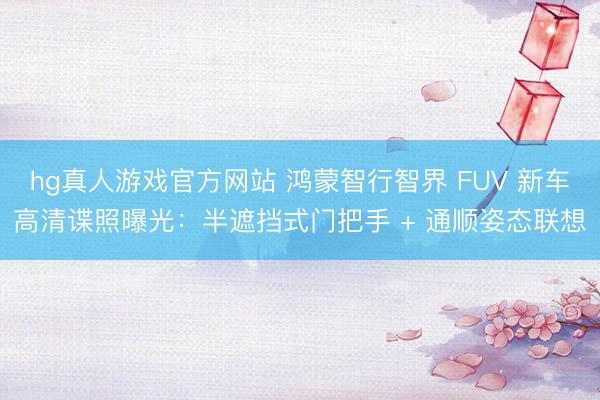 hg真人游戏官方网站 鸿蒙智行智界 FUV 新车高清谍照曝光：半遮挡式门把手 + 通顺姿态联想