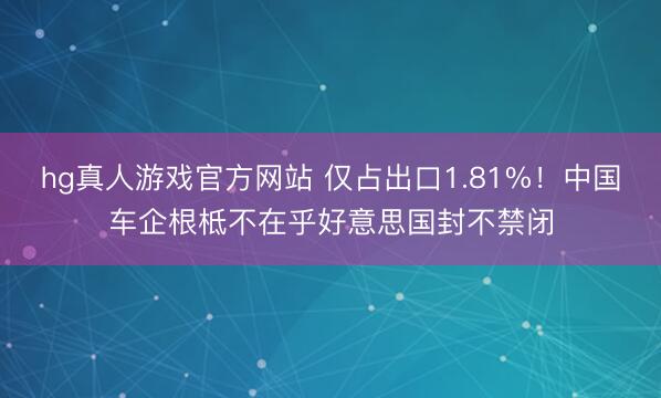 hg真人游戏官方网站 仅占出口1.81%！中国车企根柢不在乎好意思国封不禁闭