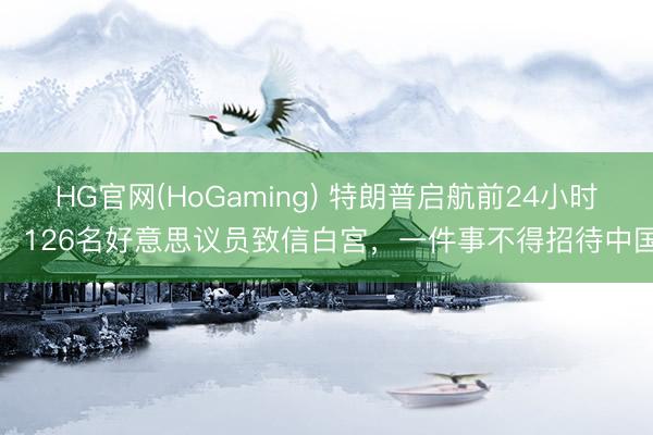 HG官网(HoGaming) 特朗普启航前24小时，126名好意思议员致信白宫，一件事不得招待中国