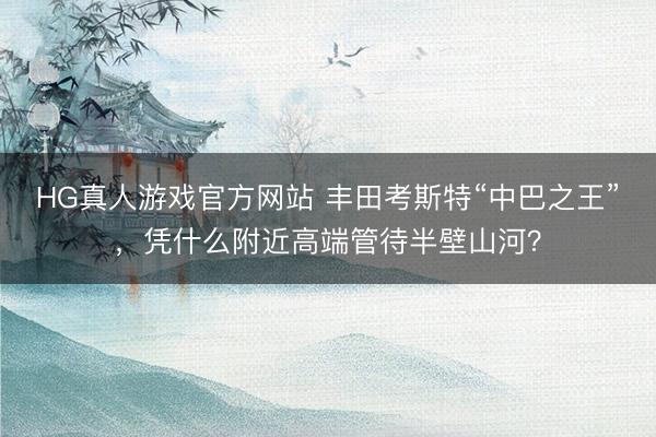 HG真人游戏官方网站 丰田考斯特“中巴之王”，凭什么附近高端管待半壁山河？