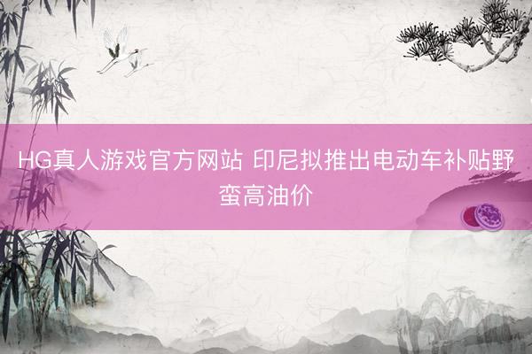 HG真人游戏官方网站 印尼拟推出电动车补贴野蛮高油价