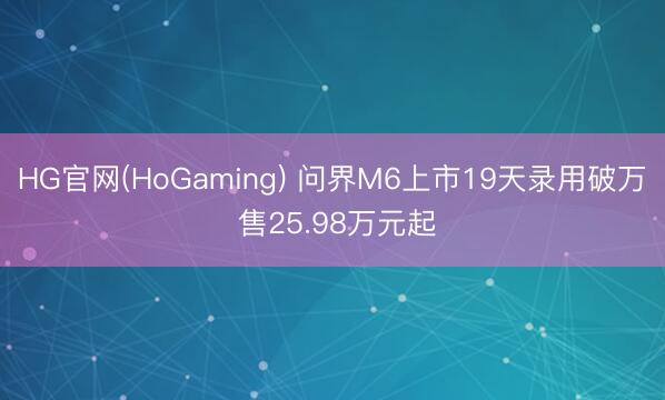 HG官网(HoGaming) 问界M6上市19天录用破万 售25.98万元起