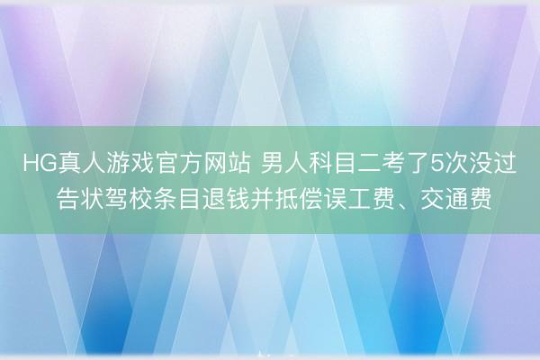 HG真人游戏官方网站 男人科目二考了5次没过 告状驾校条目退钱并抵偿误工费、交通费