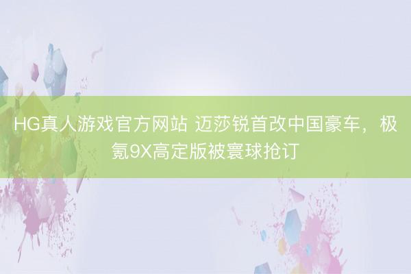 HG真人游戏官方网站 迈莎锐首改中国豪车，极氪9X高定版被寰球抢订