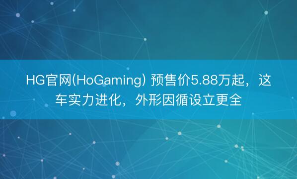 HG官网(HoGaming) 预售价5.88万起，这车实力进化，外形因循设立更全