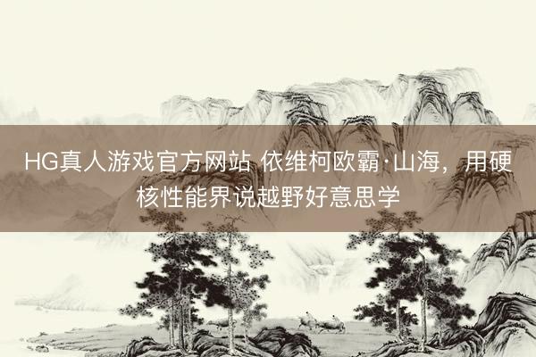 HG真人游戏官方网站 依维柯欧霸·山海,用硬核性能界说越野好意思学