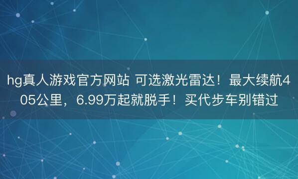 hg真人游戏官方网站 可选激光雷达！最大续航405公里，6.99万起就脱手！买代步车别错过