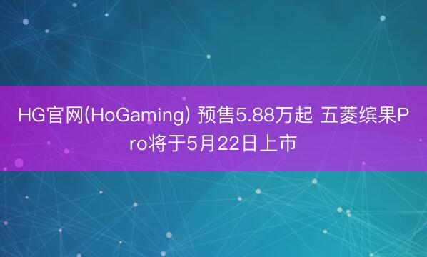 HG官网(HoGaming) 预售5.88万起 五菱缤果Pro将于5月22日上市