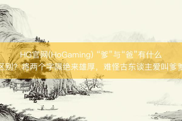 HG官网(HoGaming) “爹”与“爸”有什么区别？将两个字隔绝来雄厚，难怪古东谈主爱叫爹爹