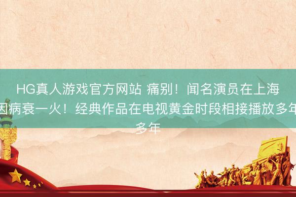 HG真人游戏官方网站 痛别!闻名演员在上海因病衰一火!经典作品在电视黄金时段相接播放多年