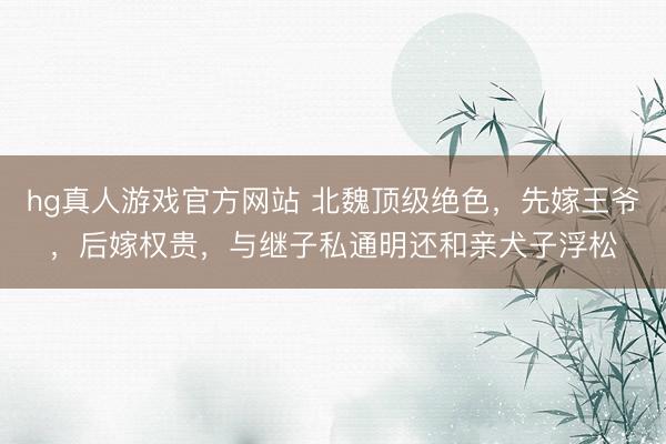 hg真人游戏官方网站 北魏顶级绝色，先嫁王爷，后嫁权贵，与继子私通明还和亲犬子浮松