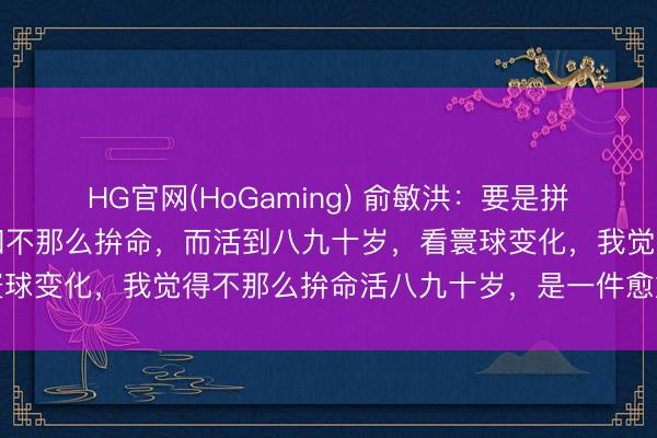 HG官网(HoGaming) 俞敏洪：要是拼了命，英年早逝的话，和不那么拚命，而活到八九十岁，看寰球变化，我觉得不那么拚命活八九十岁，是一件愈加合算的事