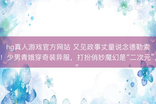 hg真人游戏官方网站 又见政事丈量说念德勒索！少男青娥穿奇装异服，打扮俏妙魔幻是“二次元”，