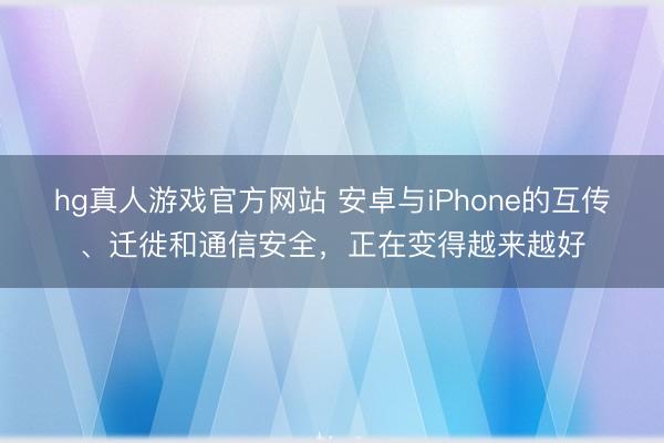 hg真人游戏官方网站 安卓与iPhone的互传、迁徙和通信安全，正在变得越来越好
