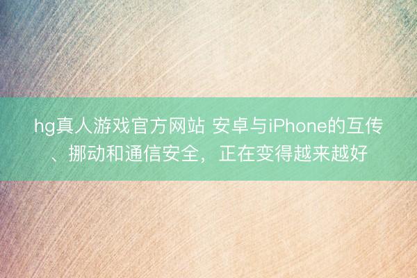 hg真人游戏官方网站 安卓与iPhone的互传、挪动和通信安全，正在变得越来越好