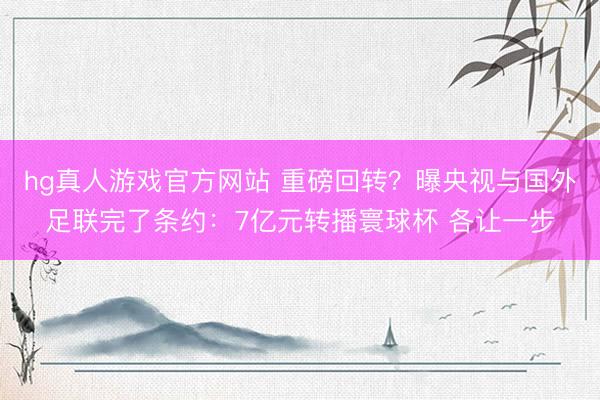 hg真人游戏官方网站 重磅回转?曝央视与国外足联完了条约:7亿元转播寰球杯 各让一步