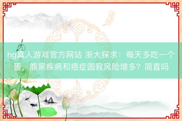 hg真人游戏官方网站 浙大探求：每天多吃一个蛋，腹黑疾病和癌症圆寂风险增多？简直吗