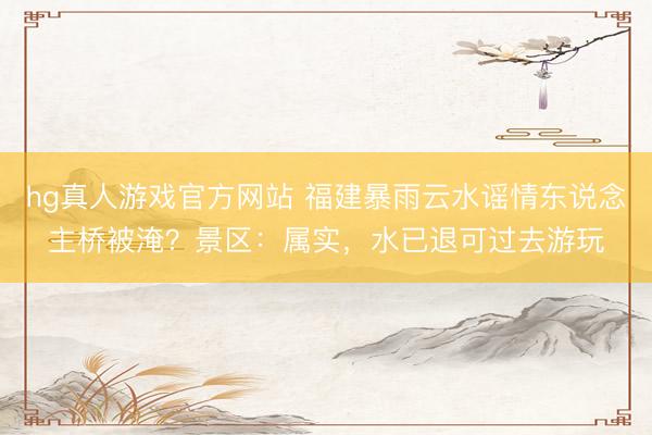 hg真人游戏官方网站 福建暴雨云水谣情东说念主桥被淹？景区：属实，水已退可过去游玩