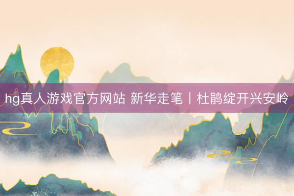 hg真人游戏官方网站 新华走笔丨杜鹃绽开兴安岭
