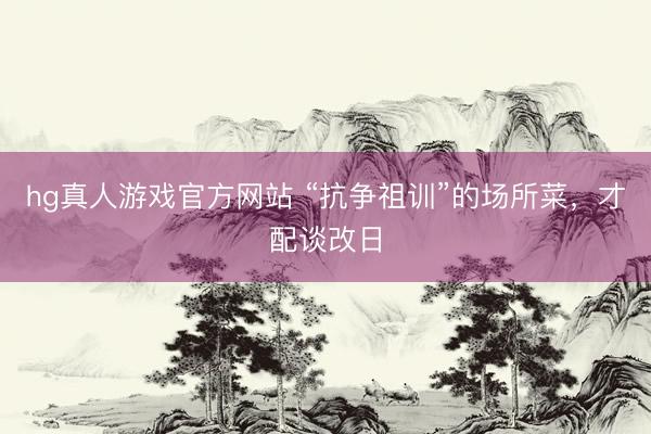 hg真人游戏官方网站 “抗争祖训”的场所菜,才配谈改日