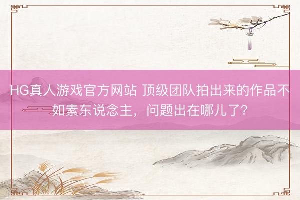 HG真人游戏官方网站 顶级团队拍出来的作品不如素东说念主，问题出在哪儿了？