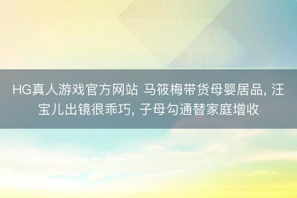 HG真人游戏官方网站 马筱梅带货母婴居品， 汪宝儿出镜很乖巧， 子母勾通替家庭增收