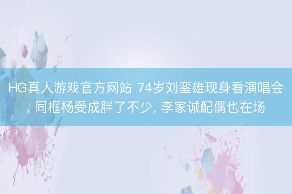 HG真人游戏官方网站 74岁刘銮雄现身看演唱会， 同框杨受成胖了不少， 李家诚配偶也在场