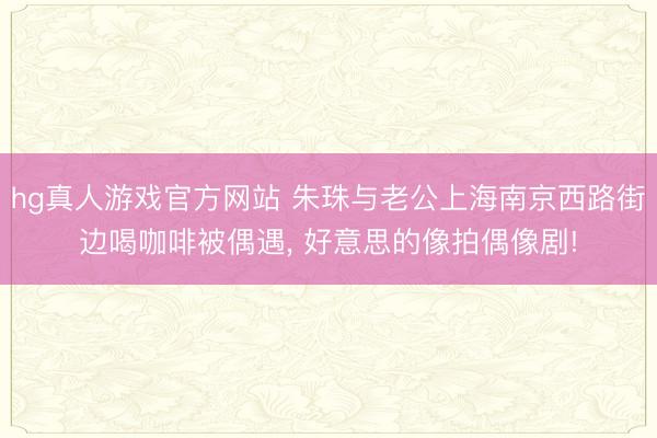hg真人游戏官方网站 朱珠与老公上海南京西路街边喝咖啡被偶遇，<a href=