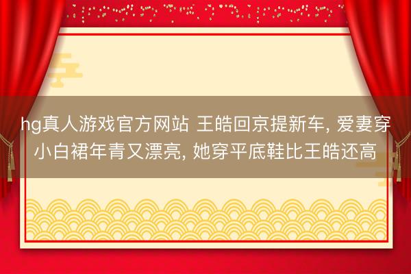 hg真人游戏官方网站 王皓回京提新车, 爱妻穿小白裙年青又漂亮, 她穿平底鞋比王皓还高